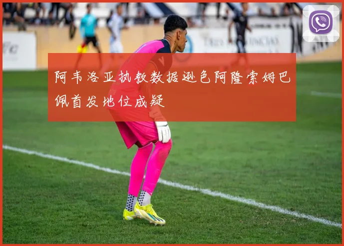 阿韦洛亚执教数据逊色阿隆索姆巴佩首发地位成疑