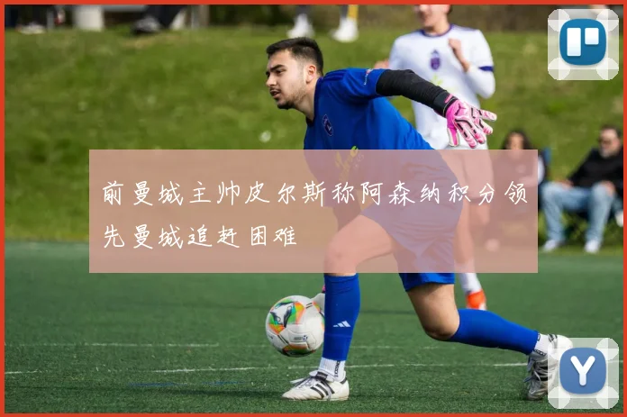 前曼城主帅皮尔斯称阿森纳积分领先曼城追赶困难