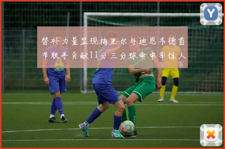 替补力量显现梅里尔与迪恩韦德首节联手贡献11分三分球命中率惊人