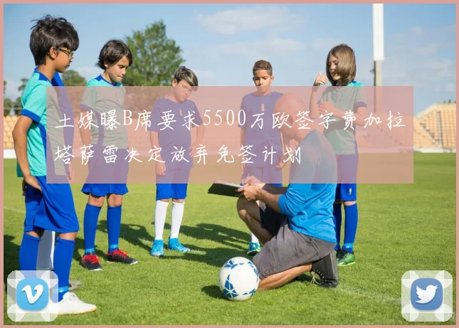 土媒曝B席要求5500万欧签字费加拉塔萨雷决定放弃免签计划