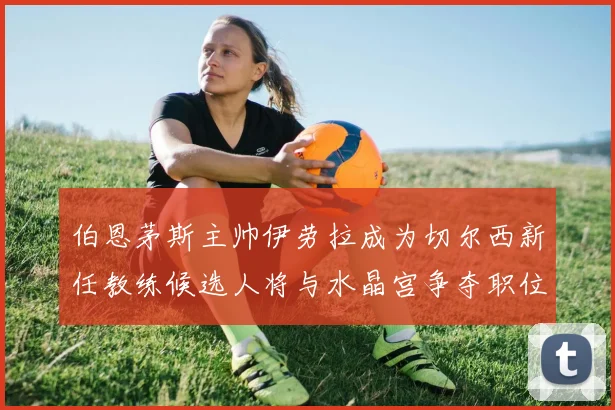 伯恩茅斯主帅伊劳拉成为切尔西新任教练候选人将与水晶宫争夺职位