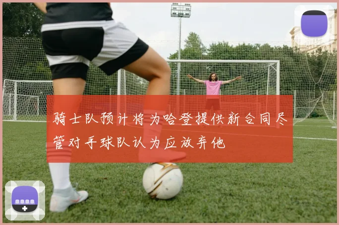 骑士队预计将为哈登提供新合同尽管对手球队认为应放弃他