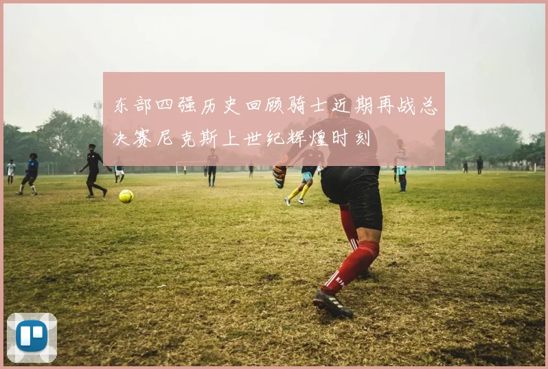 东部四强历史回顾骑士近期再战总决赛尼克斯上世纪辉煌时刻