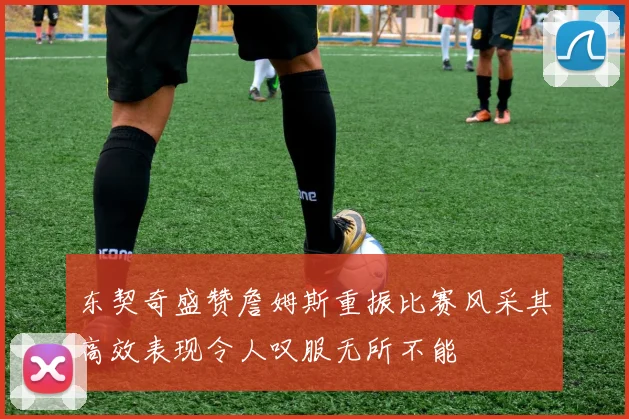 东契奇盛赞詹姆斯重振比赛风采其高效表现令人叹服无所不能