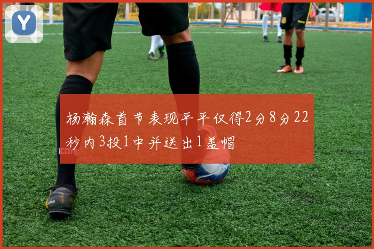 杨瀚森首节表现平平仅得2分8分22秒内3投1中并送出1盖帽