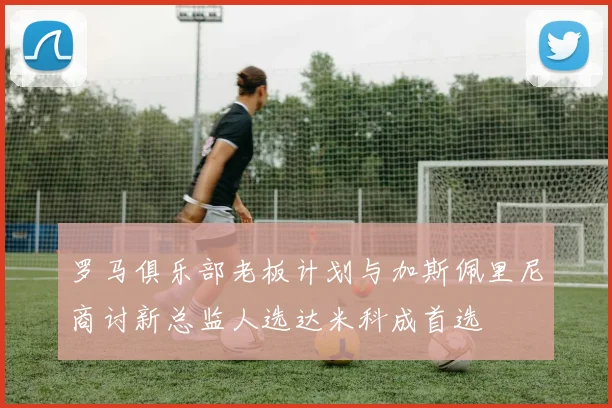 罗马俱乐部老板计划与加斯佩里尼商讨新总监人选达米科成首选