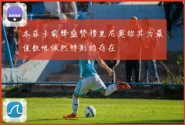 本菲卡前锋盛赞穆里尼奥称其为最佳教练依然特别的存在