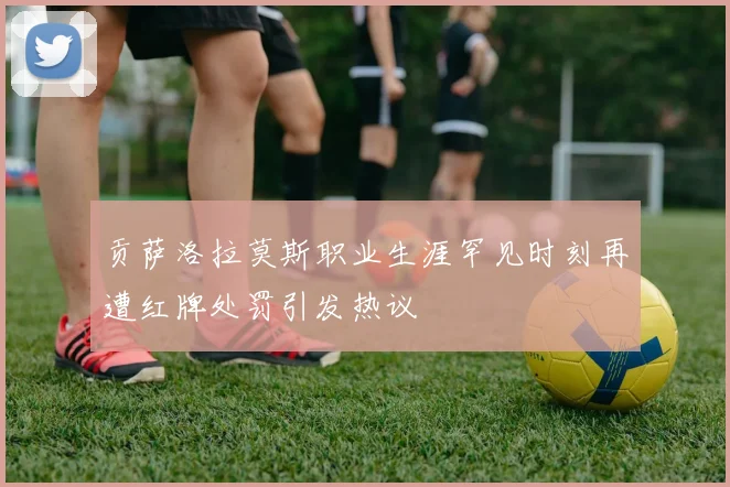 贡萨洛拉莫斯职业生涯罕见时刻再遭红牌处罚引发热议