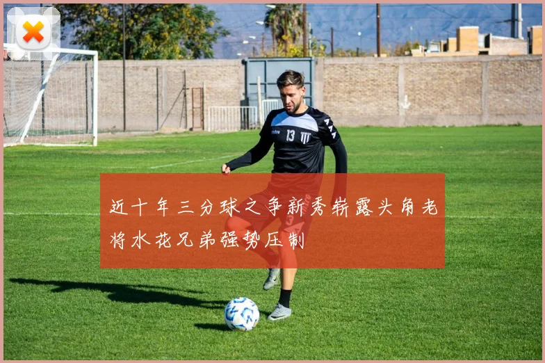 近十年三分球之争新秀崭露头角老将水花兄弟强势压制