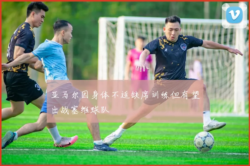 亚马尔因身体不适缺席训练但有望出战塞维球队