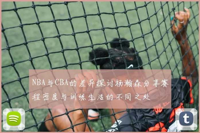 NBA与CBA的差异探讨杨瀚森分享赛程密度与训练生活的不同之处
