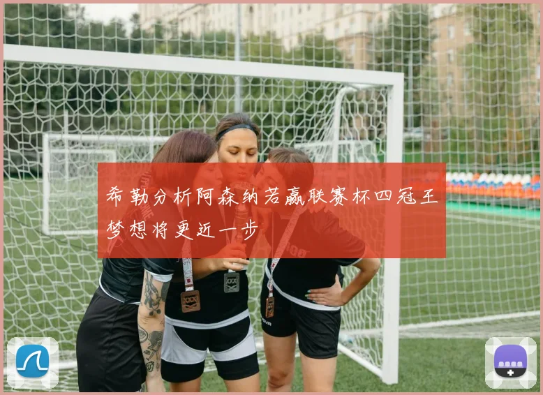 希勒分析阿森纳若赢联赛杯四冠王梦想将更近一步