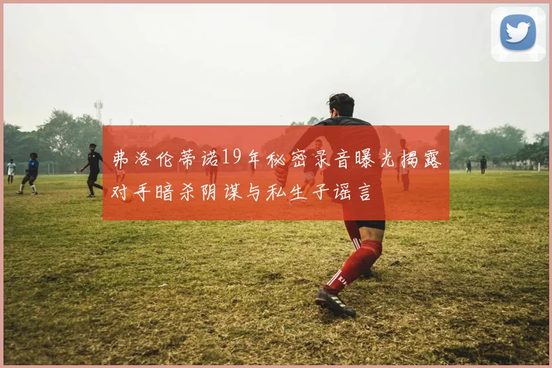 弗洛伦蒂诺19年秘密录音曝光揭露对手暗杀阴谋与私生子谣言