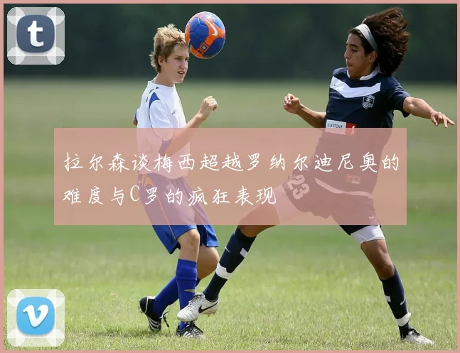 拉尔森谈梅西超越罗纳尔迪尼奥的难度与C罗的疯狂表现