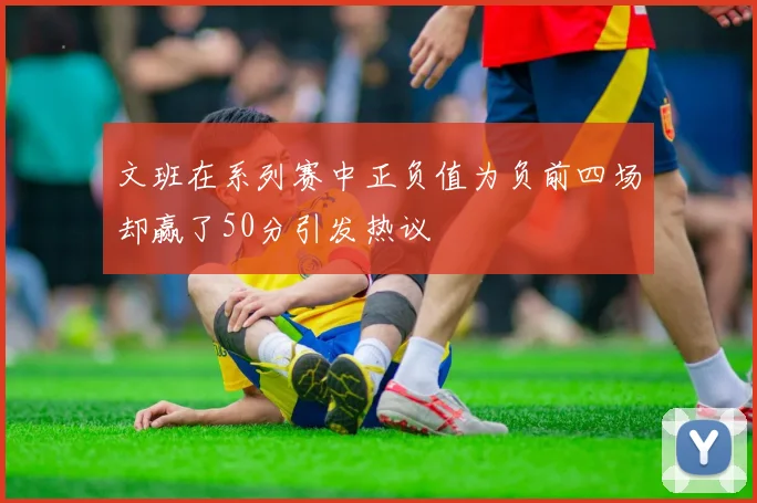 文班在系列赛中正负值为负前四场却赢了50分引发热议
