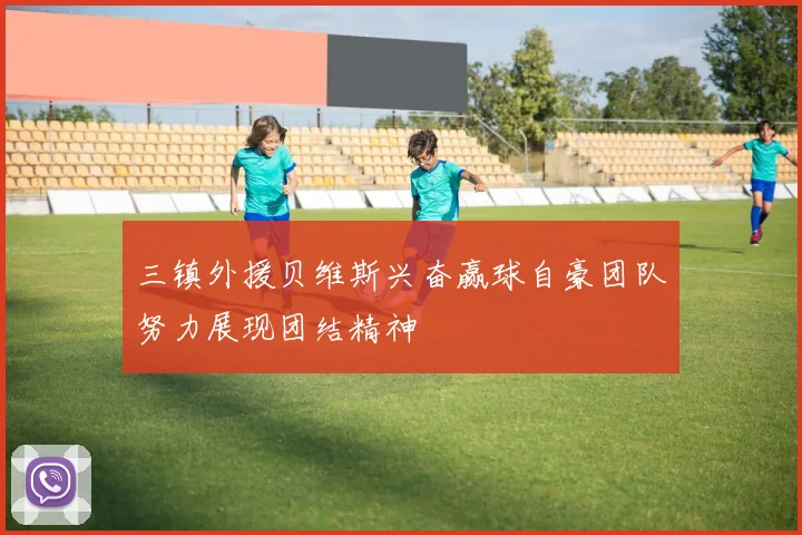 三镇外援贝维斯兴奋赢球自豪团队努力展现团结精神