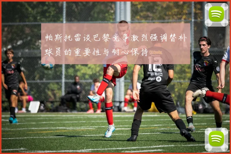 帕斯托雷谈巴黎竞争激烈强调替补球员的重要性与耐心保持