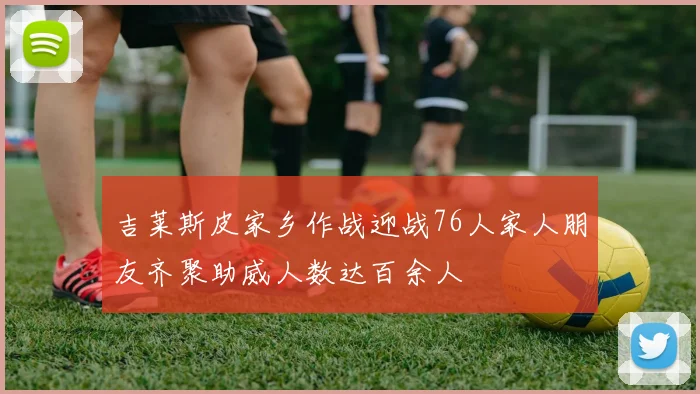吉莱斯皮家乡作战迎战76人家人朋友齐聚助威人数达百余人