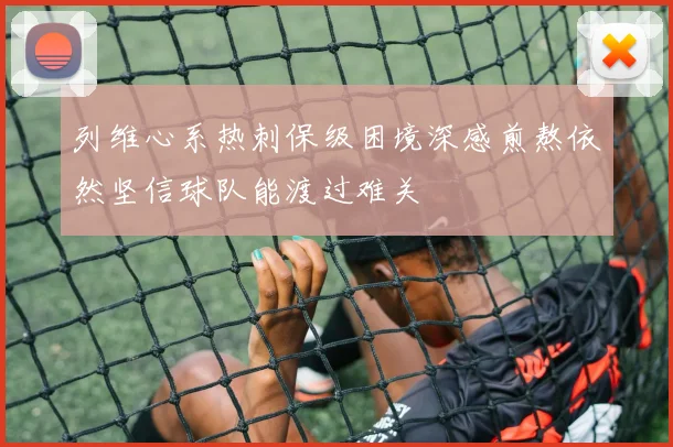 列维心系热刺保级困境深感煎熬依然坚信球队能渡过难关