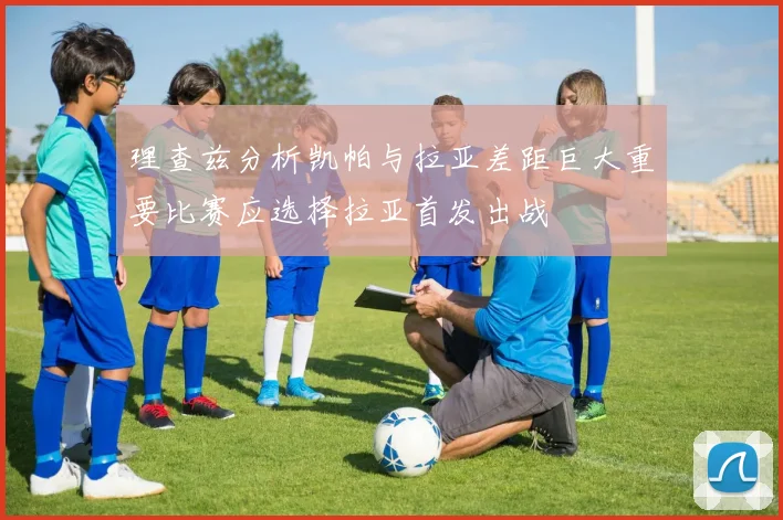 理查兹分析凯帕与拉亚差距巨大重要比赛应选择拉亚首发出战