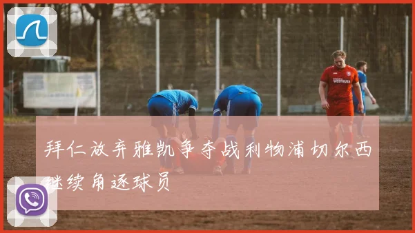 拜仁放弃雅凯争夺战利物浦切尔西继续角逐球员
