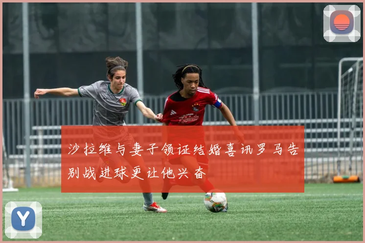 沙拉维与妻子领证结婚喜讯罗马告别战进球更让他兴奋