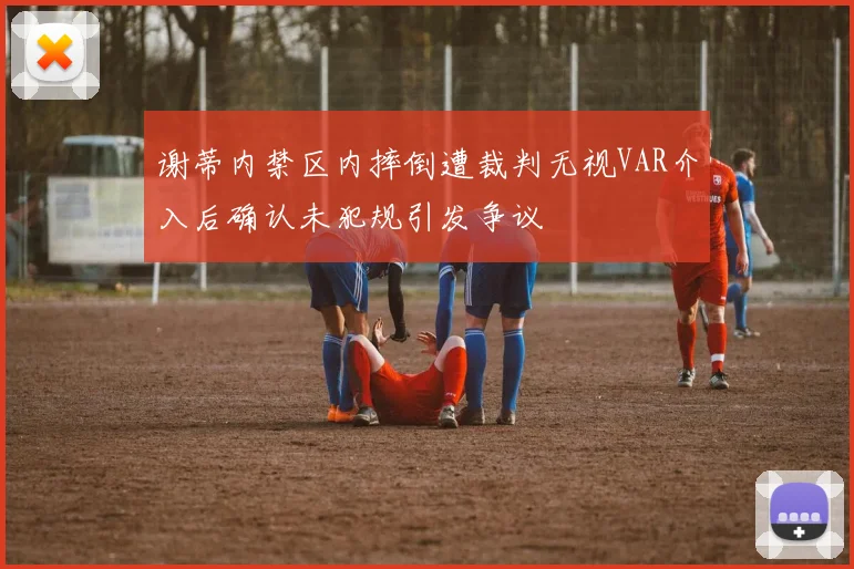 谢蒂内禁区内摔倒遭裁判无视VAR介入后确认未犯规引发争议