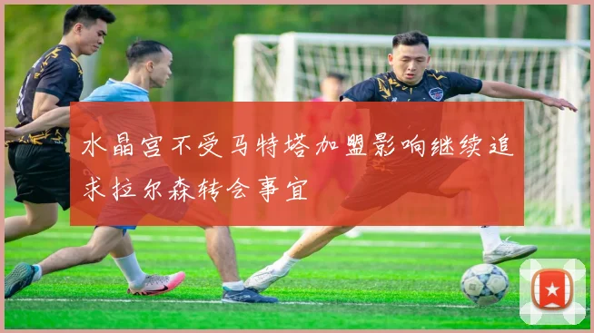 水晶宫不受马特塔加盟影响继续追求拉尔森转会事宜